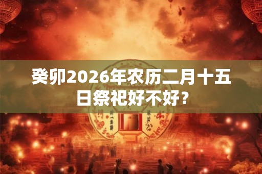 癸卯2026年农历二月十五日祭祀好不好？