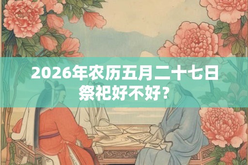 2026年农历五月二十七日祭祀好不好? 2026年农历五月二十七日祭祀好不好?