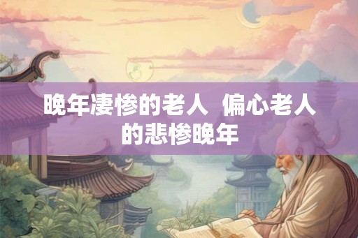 晚年凄惨的老人  偏心老人的悲惨晚年