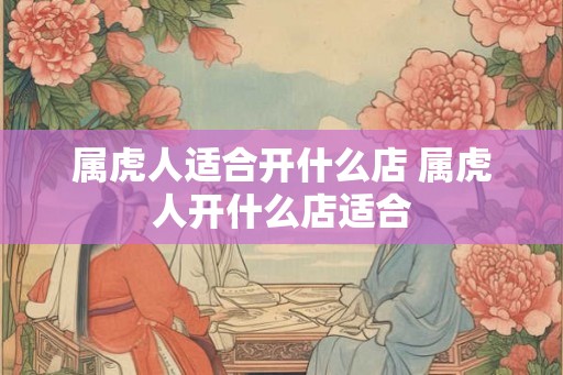 属虎人适合开什么店 属虎人开什么店适合 属虎人适合开什么店 属虎人开什么店适合