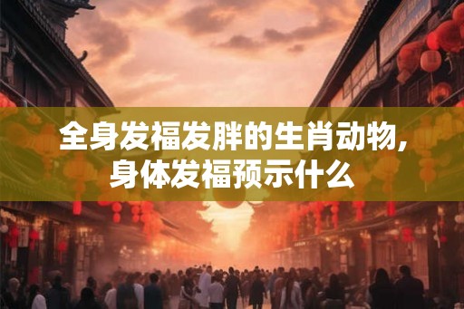 全身发福发胖的生肖动物,身体发福预示什么