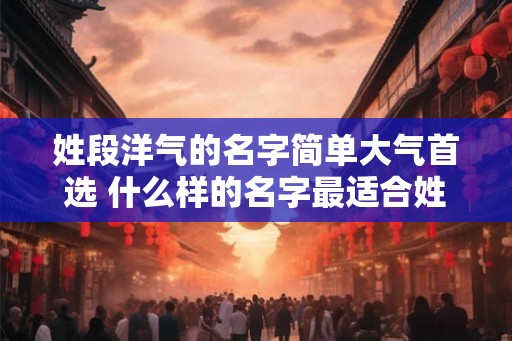 姓段洋气的名字简单大气首选 什么样的名字最适合姓段