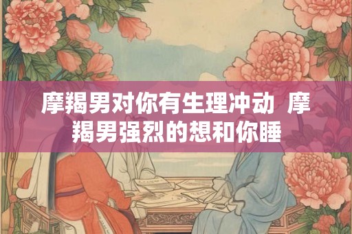 摩羯男对你有生理冲动  摩羯男强烈的想和你睡