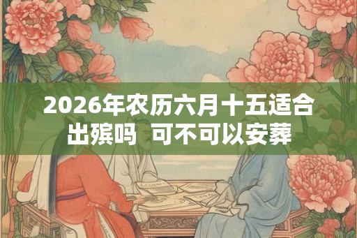 2026年农历六月十五适合出殡吗  可不可以安葬