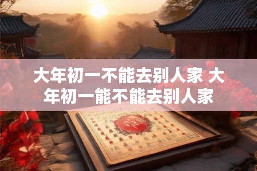 大年初一不能去别人家 大年初一能不能去别人家