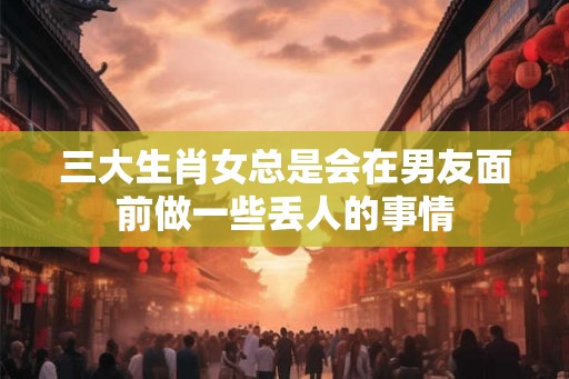 三大生肖女总是会在男友面前做一些丢人的事情