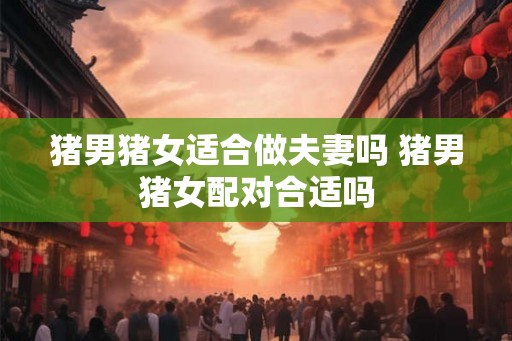猪男猪女适合做夫妻吗 猪男猪女配对合适吗