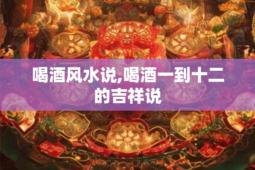 喝酒风水说,喝酒一到十二的吉祥说 喝酒风水说,喝酒一到十二的吉祥说