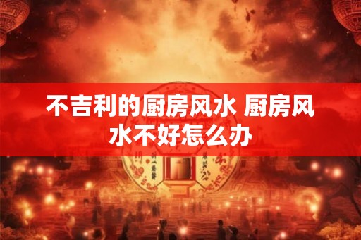 不吉利的厨房风水 厨房风水不好怎么办