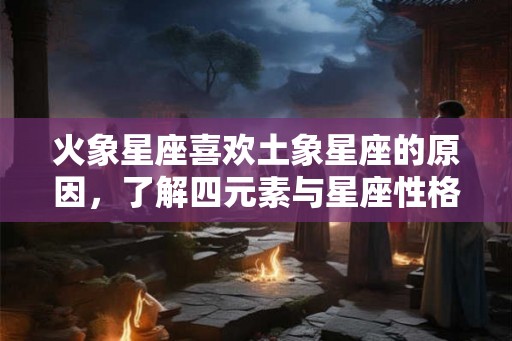 火象星座喜欢土象星座的原因，了解四元素与星座性格的关系