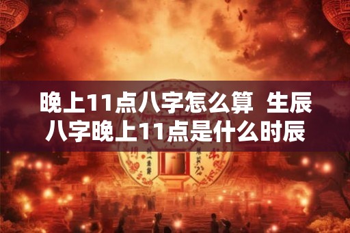晚上11点八字怎么算  生辰八字晚上11点是什么时辰