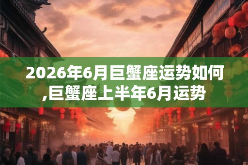 2026年6月巨蟹座运势如何,巨蟹座上半年6月运势