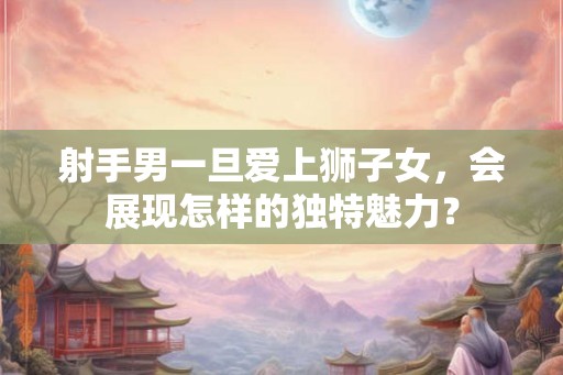 射手男一旦爱上狮子女,会展现怎样的独特魅力? 射手男一旦爱上狮子女,会展现怎样的独特魅力?