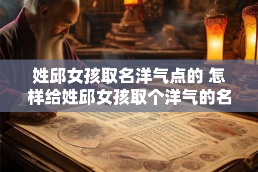 姓邱女孩取名洋气点的 怎样给姓邱女孩取个洋气的名字