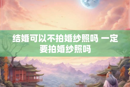 结婚可以不拍婚纱照吗 一定要拍婚纱照吗