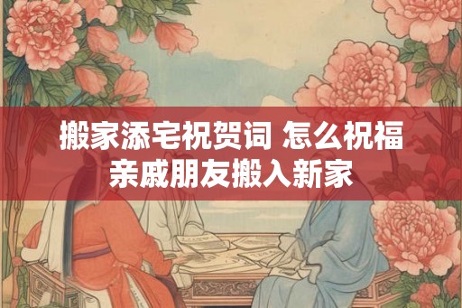 搬家添宅祝贺词 怎么祝福亲戚朋友搬入新家