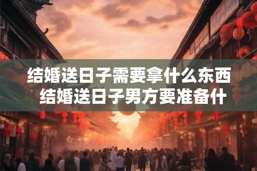 结婚送日子需要拿什么东西  结婚送日子男方要准备什么东西