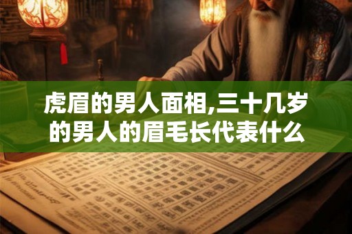 虎眉的男人面相,三十几岁的男人的眉毛长代表什么 虎眉的男人面相,三十几岁的男人的眉毛长代表什么