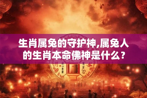 生肖属兔的守护神,属兔人的生肖本命佛神是什么？