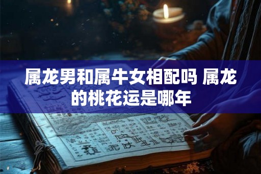 属龙男和属牛女相配吗 属龙的桃花运是哪年