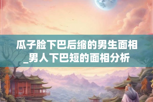 瓜子脸下巴后缩的男生面相_男人下巴短的面相分析