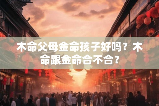 木命父母金命孩子好吗？木命跟金命合不合？