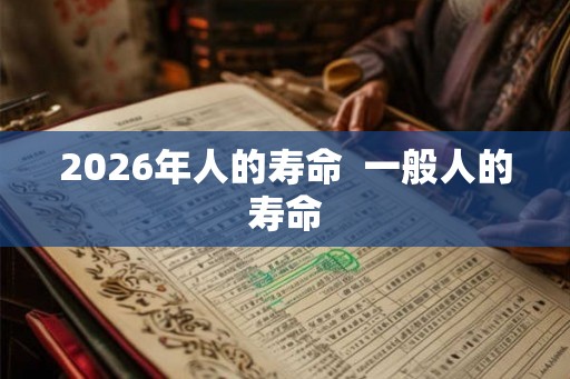 2026年人的寿命 一般人的寿命 2026年人的寿命 一般人的寿命