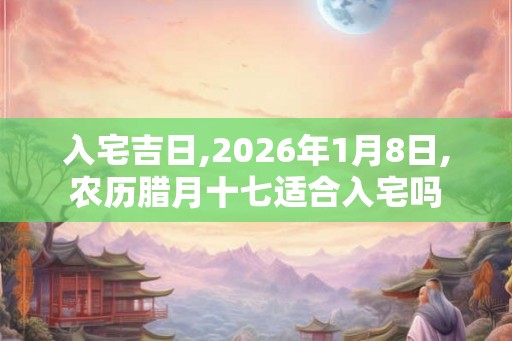 入宅吉日,2026年1月8日,农历腊月十七适合入宅吗