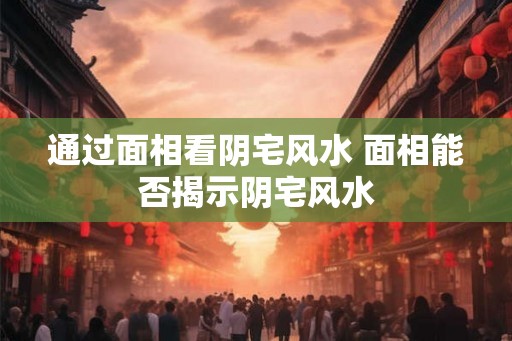 通过面相看阴宅风水 面相能否揭示阴宅风水