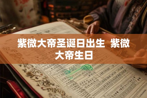 紫微大帝圣诞日出生  紫微大帝生日