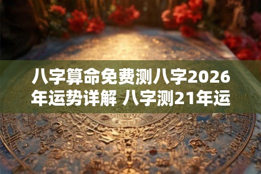 八字算命免费测八字2026年运势详解 八字测21年运势 八字算命免费测八字2026年运势详解 八字测21年运势