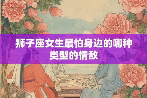 狮子座女生最怕身边的哪种类型的情敌