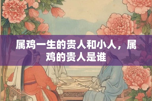 属鸡一生的贵人和小人，属鸡的贵人是谁