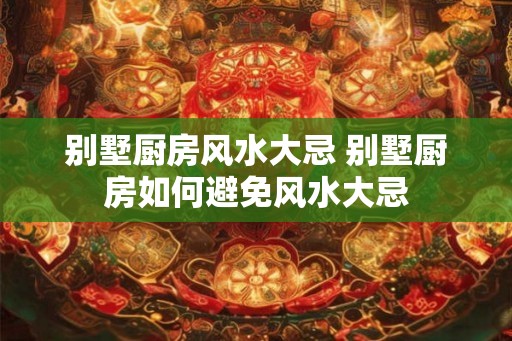 别墅厨房风水大忌 别墅厨房如何避免风水大忌