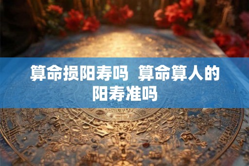 算命损阳寿吗 算命算人的阳寿准吗 算命损阳寿吗 算命算人的阳寿准吗
