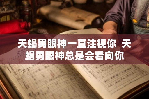 天蝎男眼神一直注视你  天蝎男眼神总是会看向你