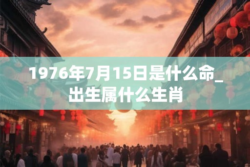 1976年7月15日是什么命_出生属什么生肖