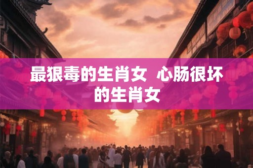 最狠毒的生肖女  心肠很坏的生肖女
