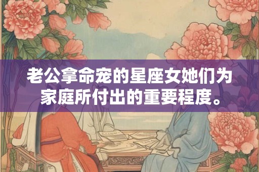 老公拿命宠的星座女她们为家庭所付出的重要程度。