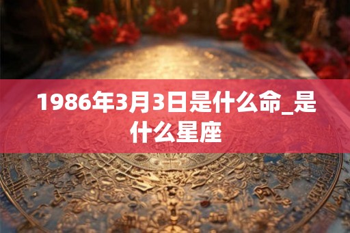 1986年3月3日是什么命_是什么星座 1986年3月3日是什么命_是什么星座