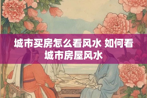 城市买房怎么看风水 如何看城市房屋风水