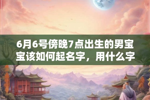 6月6号傍晚7点出生的男宝宝该如何起名字,用什么字好 6月6号傍晚7点出生的男宝宝该如何起名字,用什么字好