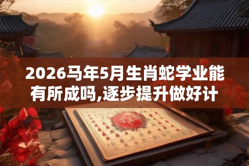 2026马年5月生肖蛇学业能有所成吗,逐步提升做好计划