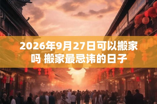 2026年9月27日可以搬家吗 搬家最忌讳的日子 2026年9月27日可以搬家吗 搬家最忌讳的日子