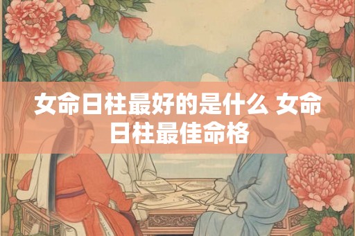 女命日柱最好的是什么 女命日柱最佳命格