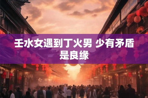 壬水女遇到丁火男 少有矛盾是良缘 壬水女遇到丁火男 少有矛盾是良缘