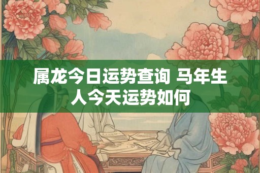 属龙今日运势查询 马年生人今天运势如何