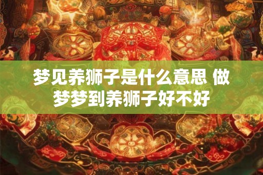 梦见养狮子是什么意思 做梦梦到养狮子好不好
