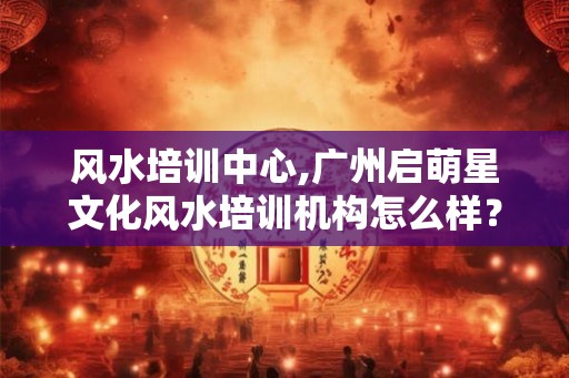 风水培训中心,广州启萌星文化风水培训机构怎么样？