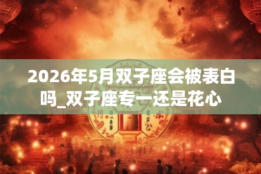 2026年5月双子座会被表白吗_双子座专一还是花心